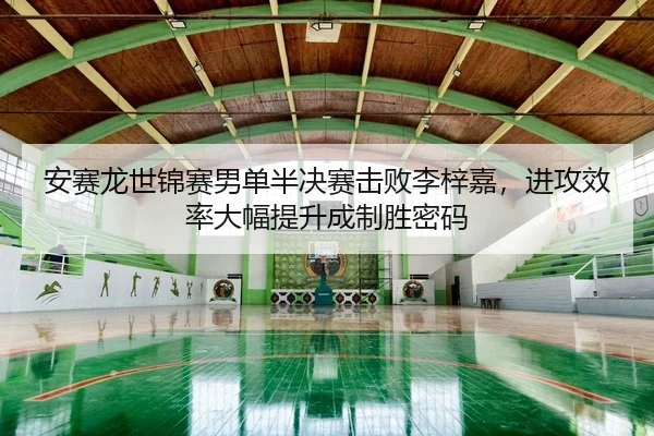 安赛龙世锦赛男单半决赛击败李梓嘉，进攻效率大幅提升成制胜密码